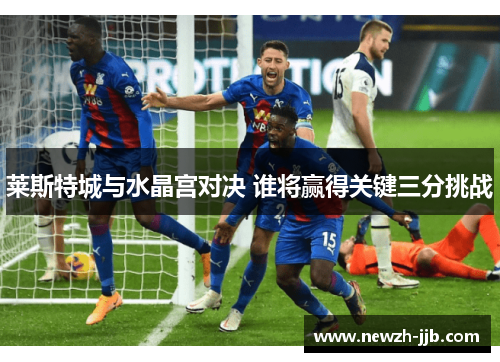 莱斯特城与水晶宫对决 谁将赢得关键三分挑战