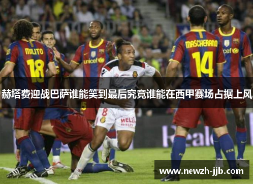 赫塔费迎战巴萨谁能笑到最后究竟谁能在西甲赛场占据上风