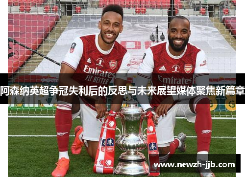 阿森纳英超争冠失利后的反思与未来展望媒体聚焦新篇章