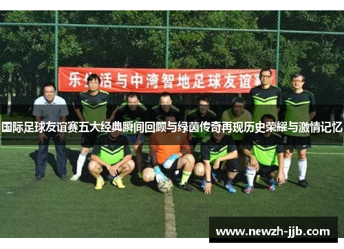 国际足球友谊赛五大经典瞬间回顾与绿茵传奇再现历史荣耀与激情记忆
