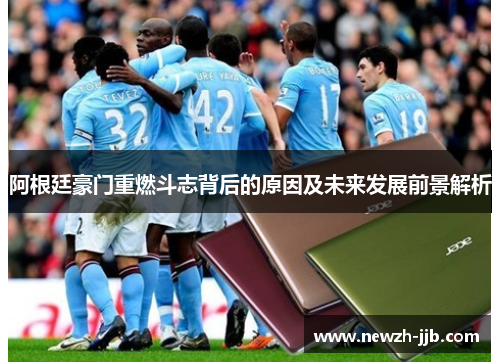 阿根廷豪门重燃斗志背后的原因及未来发展前景解析