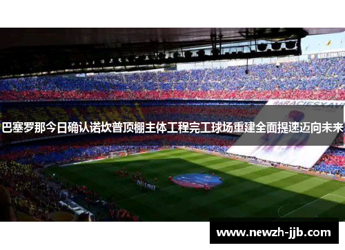 巴塞罗那今日确认诺坎普顶棚主体工程完工球场重建全面提速迈向未来